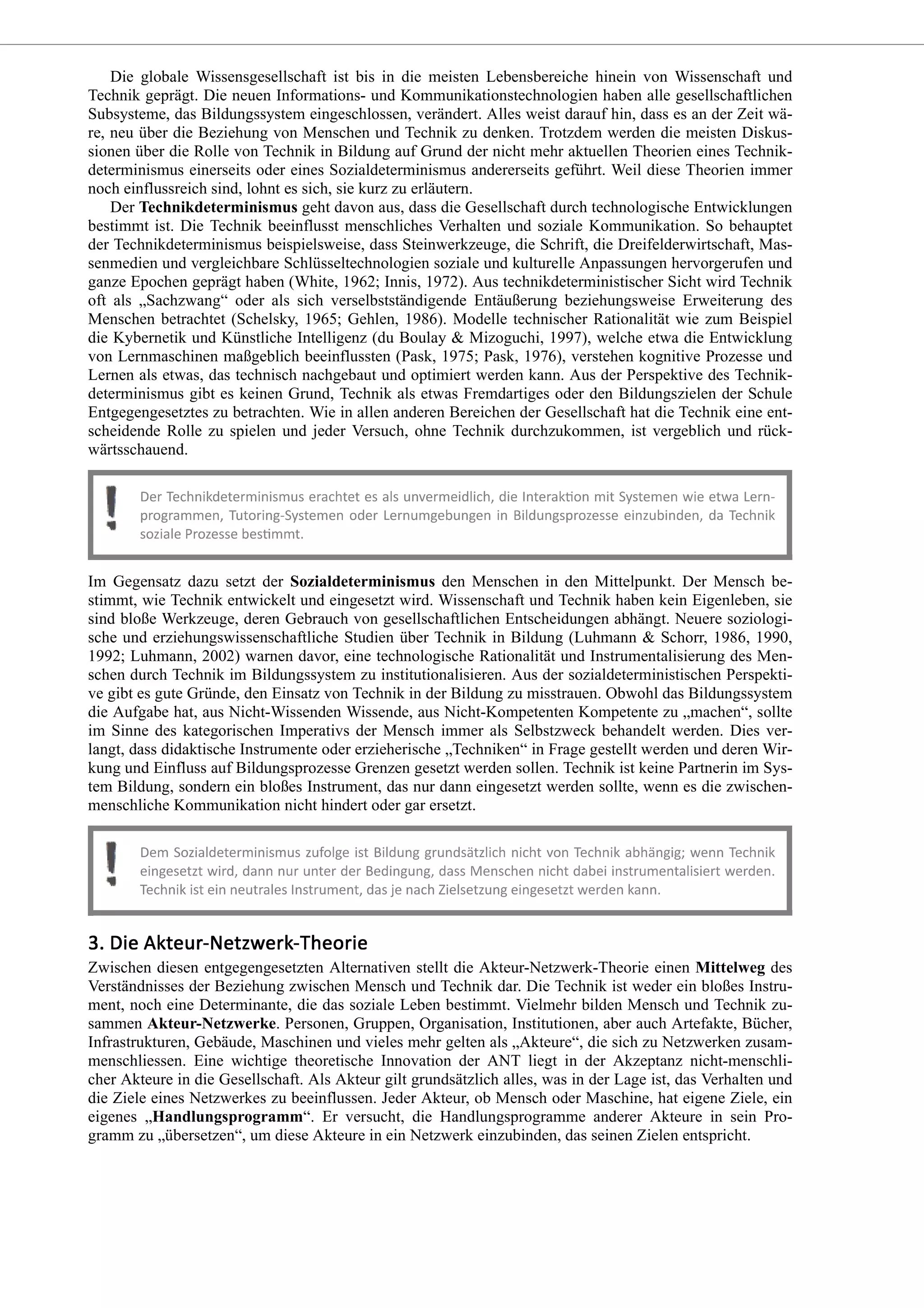 Die globale Wissensgesellschaft ist bis in die meisten Lebensbereiche hinein von Wissenschaft und
Technik geprägt. Die neuen Informations- und Kommunikationstechnologien haben alle gesellschaftlichen
Subsysteme, das Bildungssystem eingeschlossen, verändert. Alles weist darauf hin, dass es an der Zeit wä-
re, neu über die Beziehung von Menschen und Technik zu denken. Trotzdem werden die meisten Diskus-
sionen über die Rolle von Technik in Bildung auf Grund der nicht mehr aktuellen Theorien eines Technik-
determinismus einerseits oder eines Sozialdeterminismus andererseits geführt. Weil diese Theorien immer
noch einflussreich sind, lohnt es sich, sie kurz zu erläutern.
Der Technikdeterminismus geht davon aus, dass die Gesellschaft durch technologische Entwicklungen
bestimmt ist. Die Technik beeinflusst menschliches Verhalten und soziale Kommunikation. So behauptet
der Technikdeterminismus beispielsweise, dass Steinwerkzeuge, die Schrift, die Dreifelderwirtschaft, Mas-
senmedien und vergleichbare Schlüsseltechnologien soziale und kulturelle Anpassungen hervorgerufen und
ganze Epochen geprägt haben (White, 1962; Innis, 1972). Aus technikdeterministischer Sicht wird Technik
oft als „Sachzwang“ oder als sich verselbstständigende Entäußerung beziehungsweise Erweiterung des
Menschen betrachtet (Schelsky, 1965; Gehlen, 1986). Modelle technischer Rationalität wie zum Beispiel
die Kybernetik und Künstliche Intelligenz (du Boulay & Mizoguchi, 1997), welche etwa die Entwicklung
von Lernmaschinen maßgeblich beeinflussten (Pask, 1975; Pask, 1976), verstehen kognitive Prozesse und
Lernen als etwas, das technisch nachgebaut und optimiert werden kann. Aus der Perspektive des Technik-
determinismus gibt es keinen Grund, Technik als etwas Fremdartiges oder den Bildungszielen der Schule
Entgegengesetztes zu betrachten. Wie in allen anderen Bereichen der Gesellschaft hat die Technik eine ent-
scheidende Rolle zu spielen und jeder Versuch, ohne Technik durchzukommen, ist vergeblich und rück-
wärtsschauend.
Im Gegensatz dazu setzt der Sozialdeterminismus den Menschen in den Mittelpunkt. Der Mensch be-
stimmt, wie Technik entwickelt und eingesetzt wird. Wissenschaft und Technik haben kein Eigenleben, sie
sind bloße Werkzeuge, deren Gebrauch von gesellschaftlichen Entscheidungen abhängt. Neuere soziologi-
sche und erziehungswissenschaftliche Studien über Technik in Bildung (Luhmann & Schorr, 1986, 1990,
1992; Luhmann, 2002) warnen davor, eine technologische Rationalität und Instrumentalisierung des Men-
schen durch Technik im Bildungssystem zu institutionalisieren. Aus der sozialdeterministischen Perspekti-
ve gibt es gute Gründe, den Einsatz von Technik in der Bildung zu misstrauen. Obwohl das Bildungssystem
die Aufgabe hat, aus Nicht-Wissenden Wissende, aus Nicht-Kompetenten Kompetente zu „machen“, sollte
im Sinne des kategorischen Imperativs der Mensch immer als Selbstzweck behandelt werden. Dies ver-
langt, dass didaktische Instrumente oder erzieherische „Techniken“ in Frage gestellt werden und deren Wir-
kung und Einfluss auf Bildungsprozesse Grenzen gesetzt werden sollen. Technik ist keine Partnerin im Sys-
tem Bildung, sondern ein bloßes Instrument, das nur dann eingesetzt werden sollte, wenn es die zwischen-
menschliche Kommunikation nicht hindert oder gar ersetzt.
Zwischen diesen entgegengesetzten Alternativen stellt die Akteur-Netzwerk-Theorie einen Mittelweg des
Verständnisses der Beziehung zwischen Mensch und Technik dar. Die Technik ist weder ein bloßes Instru-
ment, noch eine Determinante, die das soziale Leben bestimmt. Vielmehr bilden Mensch und Technik zu-
sammen Akteur-Netzwerke. Personen, Gruppen, Organisation, Institutionen, aber auch Artefakte, Bücher,
Infrastrukturen, Gebäude, Maschinen und vieles mehr gelten als „Akteure“, die sich zu Netzwerken zusam-
menschliessen. Eine wichtige theoretische Innovation der ANT liegt in der Akzeptanz nicht-menschli-
cher Akteure in die Gesellschaft. Als Akteur gilt grundsätzlich alles, was in der Lage ist, das Verhalten und
die Ziele eines Netzwerkes zu beeinflussen. Jeder Akteur, ob Mensch oder Maschine, hat eigene Ziele, ein
eigenes „Handlungsprogramm“. Er versucht, die Handlungsprogramme anderer Akteure in sein Pro-
gramm zu „übersetzen“, um diese Akteure in ein Netzwerk einzubinden, das seinen Zielen entspricht.
 