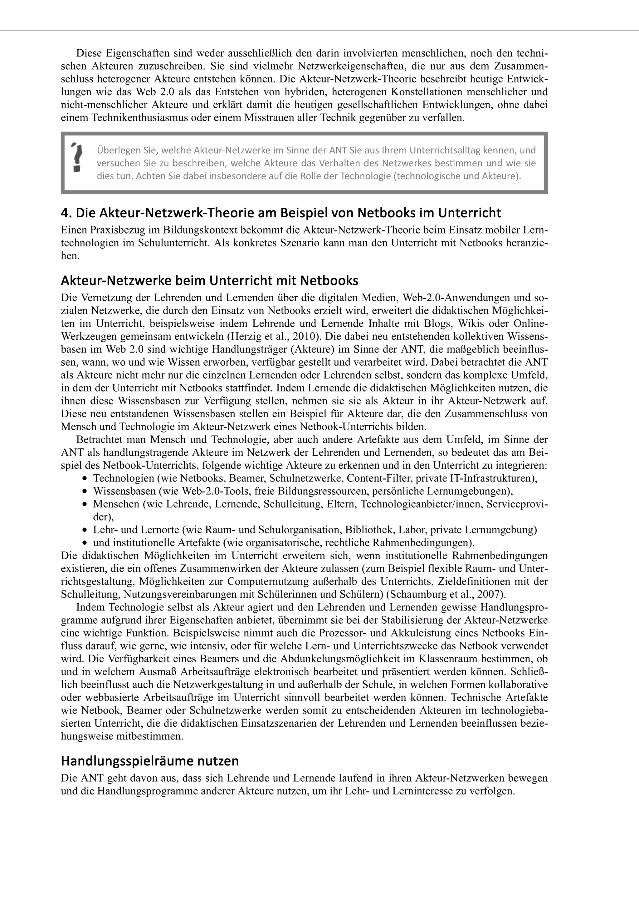 Diese Eigenschaften sind weder ausschließlich den darin involvierten menschlichen, noch den techni-
schen Akteuren zuzuschreiben. Sie sind vielmehr Netzwerkeigenschaften, die nur aus dem Zusammen-
schluss heterogener Akteure entstehen können. Die Akteur-Netzwerk-Theorie beschreibt heutige Entwick-
lungen wie das Web 2.0 als das Entstehen von hybriden, heterogenen Konstellationen menschlicher und
nicht-menschlicher Akteure und erklärt damit die heutigen gesellschaftlichen Entwicklungen, ohne dabei
einem Technikenthusiasmus oder einem Misstrauen aller Technik gegenüber zu verfallen.
Einen Praxisbezug im Bildungskontext bekommt die Akteur-Netzwerk-Theorie beim Einsatz mobiler Lern-
technologien im Schulunterricht. Als konkretes Szenario kann man den Unterricht mit Netbooks heranzie-
hen.
Die Vernetzung der Lehrenden und Lernenden über die digitalen Medien, Web-2.0-Anwendungen und so-
zialen Netzwerke, die durch den Einsatz von Netbooks erzielt wird, erweitert die didaktischen Möglichkei-
ten im Unterricht, beispielsweise indem Lehrende und Lernende Inhalte mit Blogs, Wikis oder Online-
Werkzeugen gemeinsam entwickeln (Herzig et al., 2010). Die dabei neu entstehenden kollektiven Wissens-
basen im Web 2.0 sind wichtige Handlungsträger (Akteure) im Sinne der ANT, die maßgeblich beeinflus-
sen, wann, wo und wie Wissen erworben, verfügbar gestellt und verarbeitet wird. Dabei betrachtet die ANT
als Akteure nicht mehr nur die einzelnen Lernenden oder Lehrenden selbst, sondern das komplexe Umfeld,
in dem der Unterricht mit Netbooks stattfindet. Indem Lernende die didaktischen Möglichkeiten nutzen, die
ihnen diese Wissensbasen zur Verfügung stellen, nehmen sie sie als Akteur in ihr Akteur-Netzwerk auf.
Diese neu entstandenen Wissensbasen stellen ein Beispiel für Akteure dar, die den Zusammenschluss von
Mensch und Technologie im Akteur-Netzwerk eines Netbook-Unterrichts bilden.
Betrachtet man Mensch und Technologie, aber auch andere Artefakte aus dem Umfeld, im Sinne der
ANT als handlungstragende Akteure im Netzwerk der Lehrenden und Lernenden, so bedeutet das am Bei-
spiel des Netbook-Unterrichts, folgende wichtige Akteure zu erkennen und in den Unterricht zu integrieren:
Technologien (wie Netbooks, Beamer, Schulnetzwerke, Content-Filter, private IT-Infrastrukturen),
Wissensbasen (wie Web-2.0-Tools, freie Bildungsressourcen, persönliche Lernumgebungen),
Menschen (wie Lehrende, Lernende, Schulleitung, Eltern, Technologieanbieter/innen, Serviceprovi-
der),
Lehr- und Lernorte (wie Raum- und Schulorganisation, Bibliothek, Labor, private Lernumgebung)
und institutionelle Artefakte (wie organisatorische, rechtliche Rahmenbedingungen).
Die didaktischen Möglichkeiten im Unterricht erweitern sich, wenn institutionelle Rahmenbedingungen
existieren, die ein offenes Zusammenwirken der Akteure zulassen (zum Beispiel flexible Raum- und Unter-
richtsgestaltung, Möglichkeiten zur Computernutzung außerhalb des Unterrichts, Zieldefinitionen mit der
Schulleitung, Nutzungsvereinbarungen mit Schülerinnen und Schülern) (Schaumburg et al., 2007).
Indem Technologie selbst als Akteur agiert und den Lehrenden und Lernenden gewisse Handlungspro-
gramme aufgrund ihrer Eigenschaften anbietet, übernimmt sie bei der Stabilisierung der Akteur-Netzwerke
eine wichtige Funktion. Beispielsweise nimmt auch die Prozessor- und Akkuleistung eines Netbooks Ein-
fluss darauf, wie gerne, wie intensiv, oder für welche Lern- und Unterrichtszwecke das Netbook verwendet
wird. Die Verfügbarkeit eines Beamers und die Abdunkelungsmöglichkeit im Klassenraum bestimmen, ob
und in welchem Ausmaß Arbeitsaufträge elektronisch bearbeitet und präsentiert werden können. Schließ-
lich beeinflusst auch die Netzwerkgestaltung in und außerhalb der Schule, in welchen Formen kollaborative
oder webbasierte Arbeitsaufträge im Unterricht sinnvoll bearbeitet werden können. Technische Artefakte
wie Netbook, Beamer oder Schulnetzwerke werden somit zu entscheidenden Akteuren im technologieba-
sierten Unterricht, die die didaktischen Einsatzszenarien der Lehrenden und Lernenden beeinflussen bezie-
hungsweise mitbestimmen.
Die ANT geht davon aus, dass sich Lehrende und Lernende laufend in ihren Akteur-Netzwerken bewegen
und die Handlungsprogramme anderer Akteure nutzen, um ihr Lehr- und Lerninteresse zu verfolgen.
 