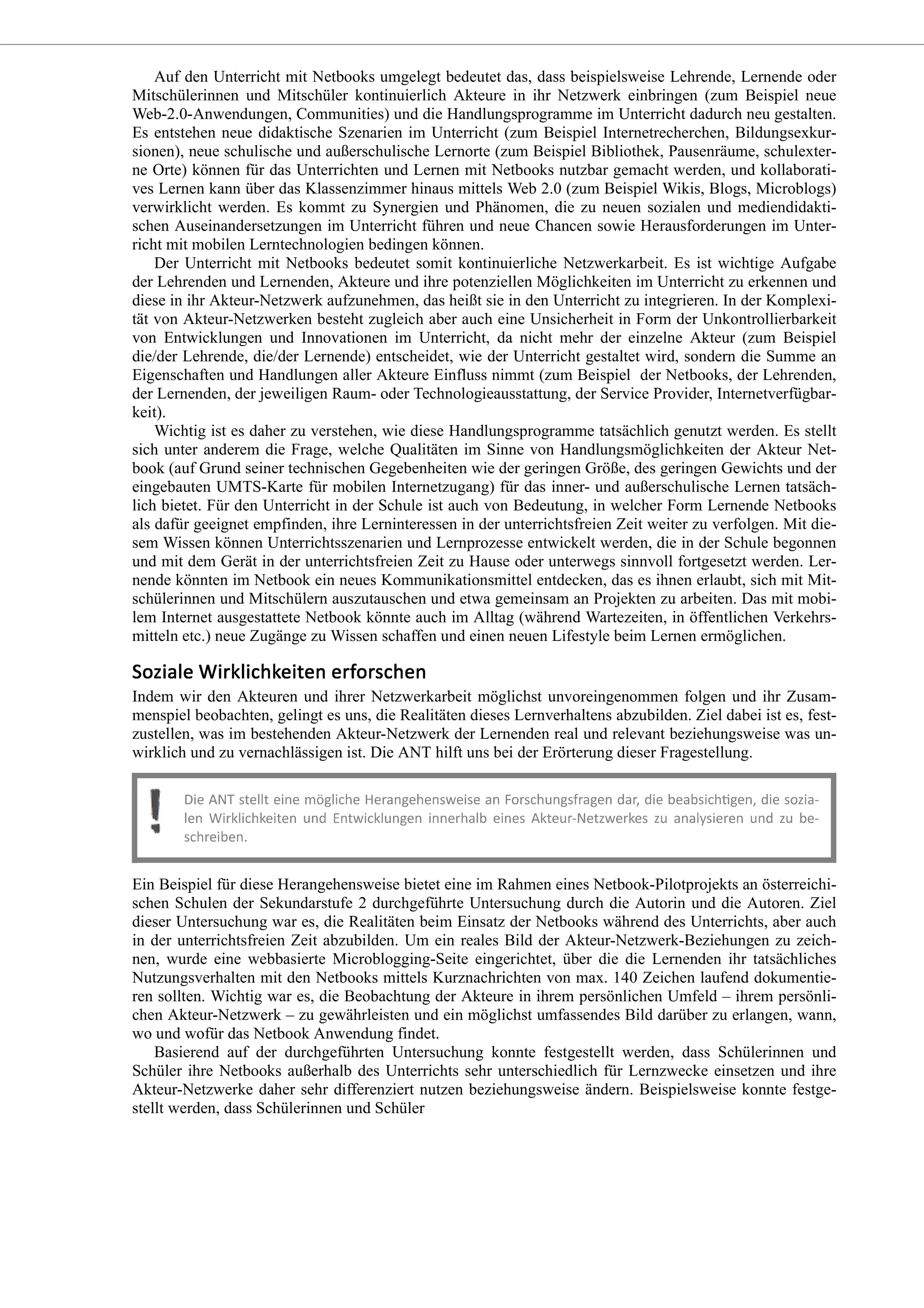 Auf den Unterricht mit Netbooks umgelegt bedeutet das, dass beispielsweise Lehrende, Lernende oder
Mitschülerinnen und Mitschüler kontinuierlich Akteure in ihr Netzwerk einbringen (zum Beispiel neue
Web-2.0-Anwendungen, Communities) und die Handlungsprogramme im Unterricht dadurch neu gestalten.
Es entstehen neue didaktische Szenarien im Unterricht (zum Beispiel Internetrecherchen, Bildungsexkur-
sionen), neue schulische und außerschulische Lernorte (zum Beispiel Bibliothek, Pausenräume, schulexter-
ne Orte) können für das Unterrichten und Lernen mit Netbooks nutzbar gemacht werden, und kollaborati-
ves Lernen kann über das Klassenzimmer hinaus mittels Web 2.0 (zum Beispiel Wikis, Blogs, Microblogs)
verwirklicht werden. Es kommt zu Synergien und Phänomen, die zu neuen sozialen und mediendidakti-
schen Auseinandersetzungen im Unterricht führen und neue Chancen sowie Herausforderungen im Unter-
richt mit mobilen Lerntechnologien bedingen können.
Der Unterricht mit Netbooks bedeutet somit kontinuierliche Netzwerkarbeit. Es ist wichtige Aufgabe
der Lehrenden und Lernenden, Akteure und ihre potenziellen Möglichkeiten im Unterricht zu erkennen und
diese in ihr Akteur-Netzwerk aufzunehmen, das heißt sie in den Unterricht zu integrieren. In der Komplexi-
tät von Akteur-Netzwerken besteht zugleich aber auch eine Unsicherheit in Form der Unkontrollierbarkeit
von Entwicklungen und Innovationen im Unterricht, da nicht mehr der einzelne Akteur (zum Beispiel
die/der Lehrende, die/der Lernende) entscheidet, wie der Unterricht gestaltet wird, sondern die Summe an
Eigenschaften und Handlungen aller Akteure Einfluss nimmt (zum Beispiel der Netbooks, der Lehrenden,
der Lernenden, der jeweiligen Raum- oder Technologieausstattung, der Service Provider, Internetverfügbar-
keit).
Wichtig ist es daher zu verstehen, wie diese Handlungsprogramme tatsächlich genutzt werden. Es stellt
sich unter anderem die Frage, welche Qualitäten im Sinne von Handlungsmöglichkeiten der Akteur Net-
book (auf Grund seiner technischen Gegebenheiten wie der geringen Größe, des geringen Gewichts und der
eingebauten UMTS-Karte für mobilen Internetzugang) für das inner- und außerschulische Lernen tatsäch-
lich bietet. Für den Unterricht in der Schule ist auch von Bedeutung, in welcher Form Lernende Netbooks
als dafür geeignet empfinden, ihre Lerninteressen in der unterrichtsfreien Zeit weiter zu verfolgen. Mit die-
sem Wissen können Unterrichtsszenarien und Lernprozesse entwickelt werden, die in der Schule begonnen
und mit dem Gerät in der unterrichtsfreien Zeit zu Hause oder unterwegs sinnvoll fortgesetzt werden. Ler-
nende könnten im Netbook ein neues Kommunikationsmittel entdecken, das es ihnen erlaubt, sich mit Mit-
schülerinnen und Mitschülern auszutauschen und etwa gemeinsam an Projekten zu arbeiten. Das mit mobi-
lem Internet ausgestattete Netbook könnte auch im Alltag (während Wartezeiten, in öffentlichen Verkehrs-
mitteln etc.) neue Zugänge zu Wissen schaffen und einen neuen Lifestyle beim Lernen ermöglichen.
Indem wir den Akteuren und ihrer Netzwerkarbeit möglichst unvoreingenommen folgen und ihr Zusam-
menspiel beobachten, gelingt es uns, die Realitäten dieses Lernverhaltens abzubilden. Ziel dabei ist es, fest-
zustellen, was im bestehenden Akteur-Netzwerk der Lernenden real und relevant beziehungsweise was un-
wirklich und zu vernachlässigen ist. Die ANT hilft uns bei der Erörterung dieser Fragestellung.
Ein Beispiel für diese Herangehensweise bietet eine im Rahmen eines Netbook-Pilotprojekts an österreichi-
schen Schulen der Sekundarstufe 2 durchgeführte Untersuchung durch die Autorin und die Autoren. Ziel
dieser Untersuchung war es, die Realitäten beim Einsatz der Netbooks während des Unterrichts, aber auch
in der unterrichtsfreien Zeit abzubilden. Um ein reales Bild der Akteur-Netzwerk-Beziehungen zu zeich-
nen, wurde eine webbasierte Microblogging-Seite eingerichtet, über die die Lernenden ihr tatsächliches
Nutzungsverhalten mit den Netbooks mittels Kurznachrichten von max. 140 Zeichen laufend dokumentie-
ren sollten. Wichtig war es, die Beobachtung der Akteure in ihrem persönlichen Umfeld – ihrem persönli-
chen Akteur-Netzwerk – zu gewährleisten und ein möglichst umfassendes Bild darüber zu erlangen, wann,
wo und wofür das Netbook Anwendung findet.
Basierend auf der durchgeführten Untersuchung konnte festgestellt werden, dass Schülerinnen und
Schüler ihre Netbooks außerhalb des Unterrichts sehr unterschiedlich für Lernzwecke einsetzen und ihre
Akteur-Netzwerke daher sehr differenziert nutzen beziehungsweise ändern. Beispielsweise konnte festge-
stellt werden, dass Schülerinnen und Schüler
 