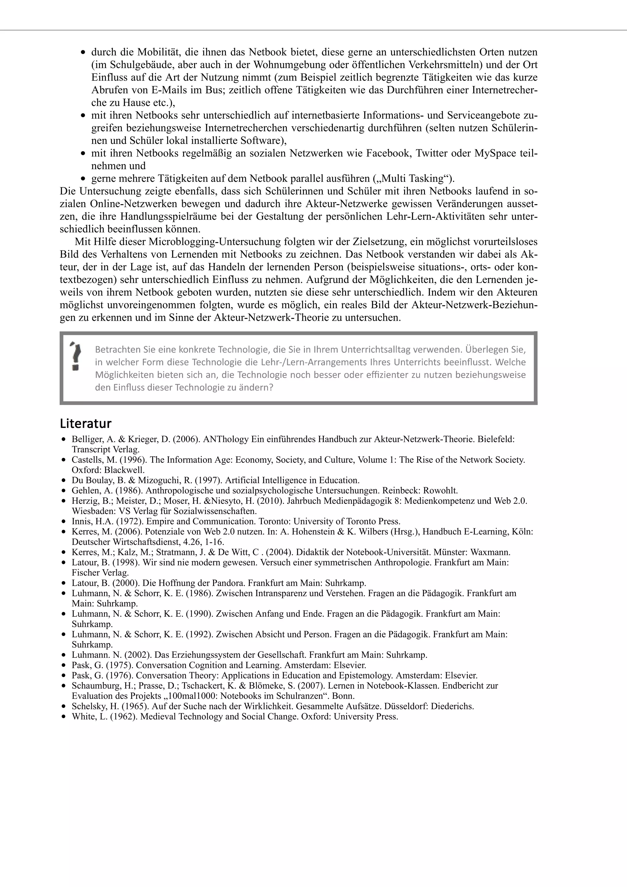 durch die Mobilität, die ihnen das Netbook bietet, diese gerne an unterschiedlichsten Orten nutzen
(im Schulgebäude, aber auch in der Wohnumgebung oder öffentlichen Verkehrsmitteln) und der Ort
Einfluss auf die Art der Nutzung nimmt (zum Beispiel zeitlich begrenzte Tätigkeiten wie das kurze
Abrufen von E-Mails im Bus; zeitlich offene Tätigkeiten wie das Durchführen einer Internetrecher-
che zu Hause etc.),
mit ihren Netbooks sehr unterschiedlich auf internetbasierte Informations- und Serviceangebote zu-
greifen beziehungsweise Internetrecherchen verschiedenartig durchführen (selten nutzen Schülerin-
nen und Schüler lokal installierte Software),
mit ihren Netbooks regelmäßig an sozialen Netzwerken wie Facebook, Twitter oder MySpace teil-
nehmen und
gerne mehrere Tätigkeiten auf dem Netbook parallel ausführen („Multi Tasking“).
Die Untersuchung zeigte ebenfalls, dass sich Schülerinnen und Schüler mit ihren Netbooks laufend in so-
zialen Online-Netzwerken bewegen und dadurch ihre Akteur-Netzwerke gewissen Veränderungen ausset-
zen, die ihre Handlungsspielräume bei der Gestaltung der persönlichen Lehr-Lern-Aktivitäten sehr unter-
schiedlich beeinflussen können.
Mit Hilfe dieser Microblogging-Untersuchung folgten wir der Zielsetzung, ein möglichst vorurteilsloses
Bild des Verhaltens von Lernenden mit Netbooks zu zeichnen. Das Netbook verstanden wir dabei als Ak-
teur, der in der Lage ist, auf das Handeln der lernenden Person (beispielsweise situations-, orts- oder kon-
textbezogen) sehr unterschiedlich Einfluss zu nehmen. Aufgrund der Möglichkeiten, die den Lernenden je-
weils von ihrem Netbook geboten wurden, nutzten sie diese sehr unterschiedlich. Indem wir den Akteuren
möglichst unvoreingenommen folgten, wurde es möglich, ein reales Bild der Akteur-Netzwerk-Beziehun-
gen zu erkennen und im Sinne der Akteur-Netzwerk-Theorie zu untersuchen.
Belliger, A. & Krieger, D. (2006). ANThology Ein einführendes Handbuch zur Akteur-Netzwerk-Theorie. Bielefeld:
Transcript Verlag.
Castells, M. (1996). The Information Age: Economy, Society, and Culture, Volume 1: The Rise of the Network Society.
Oxford: Blackwell.
Du Boulay, B. & Mizoguchi, R. (1997). Artificial Intelligence in Education.
Gehlen, A. (1986). Anthropologische und sozialpsychologische Untersuchungen. Reinbeck: Rowohlt.
Herzig, B.; Meister, D.; Moser, H. &Niesyto, H. (2010). Jahrbuch Medienpädagogik 8: Medienkompetenz und Web 2.0.
Wiesbaden: VS Verlag für Sozialwissenschaften.
Innis, H.A. (1972). Empire and Communication. Toronto: University of Toronto Press.
Kerres, M. (2006). Potenziale von Web 2.0 nutzen. In: A. Hohenstein & K. Wilbers (Hrsg.), Handbuch E-Learning, Köln:
Deutscher Wirtschaftsdienst, 4.26, 1-16.
Kerres, M.; Kalz, M.; Stratmann, J. & De Witt, C . (2004). Didaktik der Notebook-Universität. Münster: Waxmann.
Latour, B. (1998). Wir sind nie modern gewesen. Versuch einer symmetrischen Anthropologie. Frankfurt am Main:
Fischer Verlag.
Latour, B. (2000). Die Hoffnung der Pandora. Frankfurt am Main: Suhrkamp.
Luhmann, N. & Schorr, K. E. (1986). Zwischen Intransparenz und Verstehen. Fragen an die Pädagogik. Frankfurt am
Main: Suhrkamp.
Luhmann, N. & Schorr, K. E. (1990). Zwischen Anfang und Ende. Fragen an die Pädagogik. Frankfurt am Main:
Suhrkamp.
Luhmann, N. & Schorr, K. E. (1992). Zwischen Absicht und Person. Fragen an die Pädagogik. Frankfurt am Main:
Suhrkamp.
Luhmann. N. (2002). Das Erziehungssystem der Gesellschaft. Frankfurt am Main: Suhrkamp.
Pask, G. (1975). Conversation Cognition and Learning. Amsterdam: Elsevier.
Pask, G. (1976). Conversation Theory: Applications in Education and Epistemology. Amsterdam: Elsevier.
Schaumburg, H.; Prasse, D.; Tschackert, K. & Blömeke, S. (2007). Lernen in Notebook-Klassen. Endbericht zur
Evaluation des Projekts „100mal1000: Notebooks im Schulranzen“. Bonn.
Schelsky, H. (1965). Auf der Suche nach der Wirklichkeit. Gesammelte Aufsätze. Düsseldorf: Diederichs.
White, L. (1962). Medieval Technology and Social Change. Oxford: University Press.
 