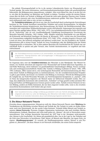 Die globale Wissensgesellschaft ist bis in die meisten Lebensbereiche hinein von Wissenschaft und
Technik geprägt. Die neuen Informations- und Kommunikationstechnologien haben alle gesellschaftlichen
Subsysteme, das Bildungssystem eingeschlossen, verändert. Alles weist darauf hin, dass es an der Zeit wä-
re, neu über die Beziehung von Menschen und Technik zu denken. Trotzdem werden die meisten Diskus-
sionen über die Rolle von Technik in Bildung auf Grund der nicht mehr aktuellen Theorien eines Technik-
determinismus einerseits oder eines Sozialdeterminismus andererseits geführt. Weil diese Theorien immer
noch einflussreich sind, lohnt es sich, sie kurz zu erläutern.
Der Technikdeterminismus geht davon aus, dass die Gesellschaft durch technologische Entwicklungen
bestimmt ist. Die Technik beeinflusst menschliches Verhalten und soziale Kommunikation. So behauptet
der Technikdeterminismus beispielsweise, dass Steinwerkzeuge, die Schrift, die Dreifelderwirtschaft, Mas-
senmedien und vergleichbare Schlüsseltechnologien soziale und kulturelle Anpassungen hervorgerufen und
ganze Epochen geprägt haben (White, 1962; Innis, 1972). Aus technikdeterministischer Sicht wird Technik
oft als „Sachzwang“ oder als sich verselbstständigende Entäußerung beziehungsweise Erweiterung des
Menschen betrachtet (Schelsky, 1965; Gehlen, 1986). Modelle technischer Rationalität wie zum Beispiel
die Kybernetik und Künstliche Intelligenz (du Boulay & Mizoguchi, 1997), welche etwa die Entwicklung
von Lernmaschinen maßgeblich beeinflussten (Pask, 1975; Pask, 1976), verstehen kognitive Prozesse und
Lernen als etwas, das technisch nachgebaut und optimiert werden kann. Aus der Perspektive des Technik-
determinismus gibt es keinen Grund, Technik als etwas Fremdartiges oder den Bildungszielen der Schule
Entgegengesetztes zu betrachten. Wie in allen anderen Bereichen der Gesellschaft hat die Technik eine ent-
scheidende Rolle zu spielen und jeder Versuch, ohne Technik durchzukommen, ist vergeblich und rück-
wärtsschauend.
Im Gegensatz dazu setzt der Sozialdeterminismus den Menschen in den Mittelpunkt. Der Mensch be-
stimmt, wie Technik entwickelt und eingesetzt wird. Wissenschaft und Technik haben kein Eigenleben, sie
sind bloße Werkzeuge, deren Gebrauch von gesellschaftlichen Entscheidungen abhängt. Neuere soziologi-
sche und erziehungswissenschaftliche Studien über Technik in Bildung (Luhmann & Schorr, 1986, 1990,
1992; Luhmann, 2002) warnen davor, eine technologische Rationalität und Instrumentalisierung des Men-
schen durch Technik im Bildungssystem zu institutionalisieren. Aus der sozialdeterministischen Perspekti-
ve gibt es gute Gründe, den Einsatz von Technik in der Bildung zu misstrauen. Obwohl das Bildungssystem
die Aufgabe hat, aus Nicht-Wissenden Wissende, aus Nicht-Kompetenten Kompetente zu „machen“, sollte
im Sinne des kategorischen Imperativs der Mensch immer als Selbstzweck behandelt werden. Dies ver-
langt, dass didaktische Instrumente oder erzieherische „Techniken“ in Frage gestellt werden und deren Wir-
kung und Einfluss auf Bildungsprozesse Grenzen gesetzt werden sollen. Technik ist keine Partnerin im Sys-
tem Bildung, sondern ein bloßes Instrument, das nur dann eingesetzt werden sollte, wenn es die zwischen-
menschliche Kommunikation nicht hindert oder gar ersetzt.
Zwischen diesen entgegengesetzten Alternativen stellt die Akteur-Netzwerk-Theorie einen Mittelweg des
Verständnisses der Beziehung zwischen Mensch und Technik dar. Die Technik ist weder ein bloßes Instru-
ment, noch eine Determinante, die das soziale Leben bestimmt. Vielmehr bilden Mensch und Technik zu-
sammen Akteur-Netzwerke. Personen, Gruppen, Organisation, Institutionen, aber auch Artefakte, Bücher,
Infrastrukturen, Gebäude, Maschinen und vieles mehr gelten als „Akteure“, die sich zu Netzwerken zusam-
menschliessen. Eine wichtige theoretische Innovation der ANT liegt in der Akzeptanz nicht-menschli-
cher Akteure in die Gesellschaft. Als Akteur gilt grundsätzlich alles, was in der Lage ist, das Verhalten und
die Ziele eines Netzwerkes zu beeinflussen. Jeder Akteur, ob Mensch oder Maschine, hat eigene Ziele, ein
eigenes „Handlungsprogramm“. Er versucht, die Handlungsprogramme anderer Akteure in sein Pro-
gramm zu „übersetzen“, um diese Akteure in ein Netzwerk einzubinden, das seinen Zielen entspricht.
 