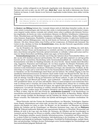 Ein Akteur, welcher erfolgreich in ein Netzwerk eingebunden wird, übernimmt eine bestimmte Rolle im
Netzwerk und wird zu dem, was die ANT eine „Black Box“ nennt, das heißt er übernimmt eine fixierte
Funktion im Ganzen. Je mehr Akteure in ein Netzwerk eingebunden werden können, desto stärker wird das
Netzwerk.
Im Kontext von Bildung bedeutet dies: Lernende können nicht als Individuen betrachtet werden, die ent-
weder mittels Lerntechnologien oder bewusst ohne solche in institutionalisierte und formalisierte Lernpro-
zesse integriert werden müssen, Lernende sind vielmehr immer schon in größeren oder kleineren Netzwer-
ken eingebunden, die bereits aus vielen verschiedenen Akteuren wie Büchern, Schulhäusern, Lehrpersonen,
Eltern, Mitschülerinnen und Mitschülern, Smartphones, Lehrplänen, Bibliotheken, Medien, bildungspoliti-
schen Instanzen, Reglementen, Wandtafeln, Computern und Budgets bestehen. Es gäbe keine Schülerinnen
und Schüler und kein Bildungssystem, wäre da nicht bereits ein Netzwerk aus verschiedenen heterogenen
Akteuren. Alle diese Akteure haben einen Einfluss auf die Lernprozesse, ob fördernd oder hemmend. Das
Lernen ist also, durchaus im Sinne des Konnektivismus, etwas, das dem Netzwerk zugeschrieben werden
soll und nicht einem Individuum.
Aus der Perspektive der Akteur-Netzwerk-Theorie besteht die Aufgabe von Bildung also nicht darin,
einzelnen Personen Wissen und Kompetenzen zu vermitteln und diese zu zertifizieren, sondern vor allem
darin, diese kleinen und großen Netzwerke optimal miteinander zu verbinden. Lehren und Lernen sind For-
men von Akteur-Netzwerken und Bildung, könnte man sagen, ist Netzwerkarbeit.
Kommunikationsprozesse, die entweder zum Erfolg oder Scheitern dieser Netzwerkarbeit führen, wer-
den von der ANT detailliert analysiert und beschrieben. Die ANT geht dabei empirisch vor und legt großes
Gewicht auf die vorurteilslose Beschreibung reeller Kommunikationsabläufe der verschiedenen Akteure.
Kommunikation wird dabei als Handlung betrachtet, die etwas bewirkt. Akteure handeln durch Beeinflus-
sung, Suggestion, Disposition und Forderungen, die von ihnen ausgehen. Ein Beispiel: Printmedien erfor-
dern helle Umgebungen, digitale Medien hingegen zwingen Schulen dazu, Dimmer, Vorhänge oder Son-
nenstoren in den Schulzimmern einzubauen. Printmedien erzwingen, dass Interaktionen, Feedback, die Be-
antwortung von Fragen und so weiter durch face-to-face Kommunikation ablaufen, wogegen digitale Medi-
en Interaktion von den Einschränkungen durch Raum und Zeit befreien. Der einfache Zugang zu den fast
unendlichen Informationsressourcen des Internets durch mobile Geräte zum Beispiel bewirkt, dass die tra-
ditionelle Rollenverteilung zwischen Lehrperson und Lernenden sich verändert. Die Lehrperson kann nicht
mehr als alleinige Autorität in Bezug auf Information und Wissen auftreten. Es gibt viele Beispiele dieser
Art, die zeigen, wie sehr Mensch und Technik – quasi symbiotisch – verbunden sind. Es wäre aus Sicht der
ANT grundsätzlich falsch, nur auf einen individuellen Akteur in einem komplexen sozio-technischen Netz-
werk zu schauen und zu versuchen, das Lernen alleine vom Verhalten dieses Akteurs her zu verstehen oder
zu bestimmen. Es ist immer das Netzwerk als Ganzes, das zugleich lehrt und lernt. Lernprozesse sind Netz-
werkprozesse. Um nicht der Versuchung zu verfallen, entweder den Menschen oder die Technik in den Vor-
dergrund zu stellen, sondern immer die komplexe Interaktion und die Interdependenzen zwischen beiden
im Blick zu haben, folgt die ANT dem Prinzip der „methodischen Symmetrie“ in der Beschreibung von
menschlichen und nicht-menschlichen Akteuren. Es spielt also keine Rolle, ob Menschen, Medien, Maschi-
nen oder sonstige Artefakte die Beziehungen und das Verhalten der Akteure in einem Netzwerk zu beein-
flussen versuchen. Das Endresultat ist immer eine hybride und heterogene Assoziation verschiedener Ak-
teure.
Akteur-Netzwerke sind also Formen des Zusammenschlusses von Menschen, Technologien, Organisa-
tionen, Regeln, Infrastrukturen und vielem mehr, mit dem Ziel, relativ stabile Gefüge von Wissen, Kommu-
nikation und Handeln ins Leben zu rufen. Ein Beispiel, wie die Interaktion von Menschen mit digitalen
Medien das Verhalten und die Einstellungen von Menschen bestimmen kann, zeigt sich am Phänomen
Web 2.0. Während traditionelle Methoden und organisationale Strukturen in Wirtschaft, Wissenschaft und
Bildung oft nicht in der Lage sind, eine Kultur des Vertrauens, der Offenheit und der Zuverlässigkeit im
Austausch und der Nutzung von Wissen zu schaffen, wirken Web-2.0-Technologien ganz anders. Auf Basis
dieser Technologien entstehen, jenseits formeller Informationssysteme, Communities und Wissensnetzwer-
ke, in denen Freiheit im Umgang mit Information, Individualisierung in der Gestaltung von Wissen, Über-
prüfbarkeit und Integrität als anerkannte Verpflichtungen, Flexibilität bei Problemlösungen, multiple Identi-
täten und gleichzeitiges Verfolgen diverser Zielsetzungen sowie Geschwindigkeit bei Entscheidungen und
Innovationsoffenheit prägende Merkmale sind.
 