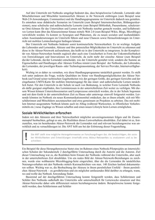 Auf den Unterricht mit Netbooks umgelegt bedeutet das, dass beispielsweise Lehrende, Lernende oder
Mitschülerinnen und Mitschüler kontinuierlich Akteure in ihr Netzwerk einbringen (zum Beispiel neue
Web-2.0-Anwendungen, Communities) und die Handlungsprogramme im Unterricht dadurch neu gestalten.
Es entstehen neue didaktische Szenarien im Unterricht (zum Beispiel Internetrecherchen, Bildungsexkur-
sionen), neue schulische und außerschulische Lernorte (zum Beispiel Bibliothek, Pausenräume, schulexter-
ne Orte) können für das Unterrichten und Lernen mit Netbooks nutzbar gemacht werden, und kollaborati-
ves Lernen kann über das Klassenzimmer hinaus mittels Web 2.0 (zum Beispiel Wikis, Blogs, Microblogs)
verwirklicht werden. Es kommt zu Synergien und Phänomen, die zu neuen sozialen und mediendidakti-
schen Auseinandersetzungen im Unterricht führen und neue Chancen sowie Herausforderungen im Unter-
richt mit mobilen Lerntechnologien bedingen können.
Der Unterricht mit Netbooks bedeutet somit kontinuierliche Netzwerkarbeit. Es ist wichtige Aufgabe
der Lehrenden und Lernenden, Akteure und ihre potenziellen Möglichkeiten im Unterricht zu erkennen und
diese in ihr Akteur-Netzwerk aufzunehmen, das heißt sie in den Unterricht zu integrieren. In der Komplexi-
tät von Akteur-Netzwerken besteht zugleich aber auch eine Unsicherheit in Form der Unkontrollierbarkeit
von Entwicklungen und Innovationen im Unterricht, da nicht mehr der einzelne Akteur (zum Beispiel
die/der Lehrende, die/der Lernende) entscheidet, wie der Unterricht gestaltet wird, sondern die Summe an
Eigenschaften und Handlungen aller Akteure Einfluss nimmt (zum Beispiel der Netbooks, der Lehrenden,
der Lernenden, der jeweiligen Raum- oder Technologieausstattung, der Service Provider, Internetverfügbar-
keit).
Wichtig ist es daher zu verstehen, wie diese Handlungsprogramme tatsächlich genutzt werden. Es stellt
sich unter anderem die Frage, welche Qualitäten im Sinne von Handlungsmöglichkeiten der Akteur Net-
book (auf Grund seiner technischen Gegebenheiten wie der geringen Größe, des geringen Gewichts und der
eingebauten UMTS-Karte für mobilen Internetzugang) für das inner- und außerschulische Lernen tatsäch-
lich bietet. Für den Unterricht in der Schule ist auch von Bedeutung, in welcher Form Lernende Netbooks
als dafür geeignet empfinden, ihre Lerninteressen in der unterrichtsfreien Zeit weiter zu verfolgen. Mit die-
sem Wissen können Unterrichtsszenarien und Lernprozesse entwickelt werden, die in der Schule begonnen
und mit dem Gerät in der unterrichtsfreien Zeit zu Hause oder unterwegs sinnvoll fortgesetzt werden. Ler-
nende könnten im Netbook ein neues Kommunikationsmittel entdecken, das es ihnen erlaubt, sich mit Mit-
schülerinnen und Mitschülern auszutauschen und etwa gemeinsam an Projekten zu arbeiten. Das mit mobi-
lem Internet ausgestattete Netbook könnte auch im Alltag (während Wartezeiten, in öffentlichen Verkehrs-
mitteln etc.) neue Zugänge zu Wissen schaffen und einen neuen Lifestyle beim Lernen ermöglichen.
Indem wir den Akteuren und ihrer Netzwerkarbeit möglichst unvoreingenommen folgen und ihr Zusam-
menspiel beobachten, gelingt es uns, die Realitäten dieses Lernverhaltens abzubilden. Ziel dabei ist es, fest-
zustellen, was im bestehenden Akteur-Netzwerk der Lernenden real und relevant beziehungsweise was un-
wirklich und zu vernachlässigen ist. Die ANT hilft uns bei der Erörterung dieser Fragestellung.
Ein Beispiel für diese Herangehensweise bietet eine im Rahmen eines Netbook-Pilotprojekts an österreichi-
schen Schulen der Sekundarstufe 2 durchgeführte Untersuchung durch die Autorin und die Autoren. Ziel
dieser Untersuchung war es, die Realitäten beim Einsatz der Netbooks während des Unterrichts, aber auch
in der unterrichtsfreien Zeit abzubilden. Um ein reales Bild der Akteur-Netzwerk-Beziehungen zu zeich-
nen, wurde eine webbasierte Microblogging-Seite eingerichtet, über die die Lernenden ihr tatsächliches
Nutzungsverhalten mit den Netbooks mittels Kurznachrichten von max. 140 Zeichen laufend dokumentie-
ren sollten. Wichtig war es, die Beobachtung der Akteure in ihrem persönlichen Umfeld – ihrem persönli-
chen Akteur-Netzwerk – zu gewährleisten und ein möglichst umfassendes Bild darüber zu erlangen, wann,
wo und wofür das Netbook Anwendung findet.
Basierend auf der durchgeführten Untersuchung konnte festgestellt werden, dass Schülerinnen und
Schüler ihre Netbooks außerhalb des Unterrichts sehr unterschiedlich für Lernzwecke einsetzen und ihre
Akteur-Netzwerke daher sehr differenziert nutzen beziehungsweise ändern. Beispielsweise konnte festge-
stellt werden, dass Schülerinnen und Schüler
 