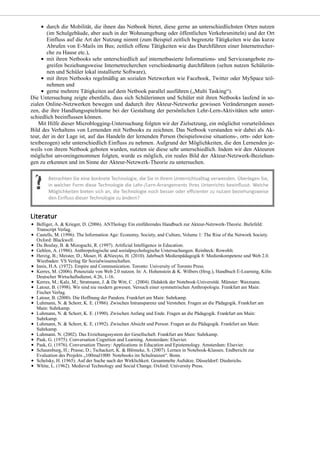 durch die Mobilität, die ihnen das Netbook bietet, diese gerne an unterschiedlichsten Orten nutzen
(im Schulgebäude, aber auch in der Wohnumgebung oder öffentlichen Verkehrsmitteln) und der Ort
Einfluss auf die Art der Nutzung nimmt (zum Beispiel zeitlich begrenzte Tätigkeiten wie das kurze
Abrufen von E-Mails im Bus; zeitlich offene Tätigkeiten wie das Durchführen einer Internetrecher-
che zu Hause etc.),
mit ihren Netbooks sehr unterschiedlich auf internetbasierte Informations- und Serviceangebote zu-
greifen beziehungsweise Internetrecherchen verschiedenartig durchführen (selten nutzen Schülerin-
nen und Schüler lokal installierte Software),
mit ihren Netbooks regelmäßig an sozialen Netzwerken wie Facebook, Twitter oder MySpace teil-
nehmen und
gerne mehrere Tätigkeiten auf dem Netbook parallel ausführen („Multi Tasking“).
Die Untersuchung zeigte ebenfalls, dass sich Schülerinnen und Schüler mit ihren Netbooks laufend in so-
zialen Online-Netzwerken bewegen und dadurch ihre Akteur-Netzwerke gewissen Veränderungen ausset-
zen, die ihre Handlungsspielräume bei der Gestaltung der persönlichen Lehr-Lern-Aktivitäten sehr unter-
schiedlich beeinflussen können.
Mit Hilfe dieser Microblogging-Untersuchung folgten wir der Zielsetzung, ein möglichst vorurteilsloses
Bild des Verhaltens von Lernenden mit Netbooks zu zeichnen. Das Netbook verstanden wir dabei als Ak-
teur, der in der Lage ist, auf das Handeln der lernenden Person (beispielsweise situations-, orts- oder kon-
textbezogen) sehr unterschiedlich Einfluss zu nehmen. Aufgrund der Möglichkeiten, die den Lernenden je-
weils von ihrem Netbook geboten wurden, nutzten sie diese sehr unterschiedlich. Indem wir den Akteuren
möglichst unvoreingenommen folgten, wurde es möglich, ein reales Bild der Akteur-Netzwerk-Beziehun-
gen zu erkennen und im Sinne der Akteur-Netzwerk-Theorie zu untersuchen.
Belliger, A. & Krieger, D. (2006). ANThology Ein einführendes Handbuch zur Akteur-Netzwerk-Theorie. Bielefeld:
Transcript Verlag.
Castells, M. (1996). The Information Age: Economy, Society, and Culture, Volume 1: The Rise of the Network Society.
Oxford: Blackwell.
Du Boulay, B. & Mizoguchi, R. (1997). Artificial Intelligence in Education.
Gehlen, A. (1986). Anthropologische und sozialpsychologische Untersuchungen. Reinbeck: Rowohlt.
Herzig, B.; Meister, D.; Moser, H. &Niesyto, H. (2010). Jahrbuch Medienpädagogik 8: Medienkompetenz und Web 2.0.
Wiesbaden: VS Verlag für Sozialwissenschaften.
Innis, H.A. (1972). Empire and Communication. Toronto: University of Toronto Press.
Kerres, M. (2006). Potenziale von Web 2.0 nutzen. In: A. Hohenstein & K. Wilbers (Hrsg.), Handbuch E-Learning, Köln:
Deutscher Wirtschaftsdienst, 4.26, 1-16.
Kerres, M.; Kalz, M.; Stratmann, J. & De Witt, C . (2004). Didaktik der Notebook-Universität. Münster: Waxmann.
Latour, B. (1998). Wir sind nie modern gewesen. Versuch einer symmetrischen Anthropologie. Frankfurt am Main:
Fischer Verlag.
Latour, B. (2000). Die Hoffnung der Pandora. Frankfurt am Main: Suhrkamp.
Luhmann, N. & Schorr, K. E. (1986). Zwischen Intransparenz und Verstehen. Fragen an die Pädagogik. Frankfurt am
Main: Suhrkamp.
Luhmann, N. & Schorr, K. E. (1990). Zwischen Anfang und Ende. Fragen an die Pädagogik. Frankfurt am Main:
Suhrkamp.
Luhmann, N. & Schorr, K. E. (1992). Zwischen Absicht und Person. Fragen an die Pädagogik. Frankfurt am Main:
Suhrkamp.
Luhmann. N. (2002). Das Erziehungssystem der Gesellschaft. Frankfurt am Main: Suhrkamp.
Pask, G. (1975). Conversation Cognition and Learning. Amsterdam: Elsevier.
Pask, G. (1976). Conversation Theory: Applications in Education and Epistemology. Amsterdam: Elsevier.
Schaumburg, H.; Prasse, D.; Tschackert, K. & Blömeke, S. (2007). Lernen in Notebook-Klassen. Endbericht zur
Evaluation des Projekts „100mal1000: Notebooks im Schulranzen“. Bonn.
Schelsky, H. (1965). Auf der Suche nach der Wirklichkeit. Gesammelte Aufsätze. Düsseldorf: Diederichs.
White, L. (1962). Medieval Technology and Social Change. Oxford: University Press.
 