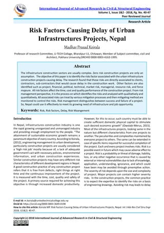 Research Article
Copyright (c) 2018 International Journal of Advanced Research in Civil & Structural Engineering
International Journal of Advanced Research in Civil & Structural Engineering
Volume 1, Issue 1&2 - 2018, Pg. No. 40-47
Peer Reviewed Journal
Abstract
The infrastructure construction sectors are usually complex. Zero risk construction projects are only an
assumption. The objective of this paper is to identify the risks factor associated with the urban infrastructure
construction projects causing delay. The research found that those risks are directly associated to clients,
contractors, sub-contractors that would cause delay in the construction work. Other factors are also
identified such as project, financial, political, technical, market risk, managerial, resource risk, and force
majeure. All risk factors affect the time, cost and quality performance of the construction project. From risk
management perspective, it is the process on which identifies the risks and analyzed with qualitatively and
quantitatively. All associated risks can treat by various mitigation processes and then mitigating method are
monitored to control the risks. Risk management distinguishes between success and failure of a project.
So, Nepal could use it effectively to meet its growing need of infrastructure and job opportunity.
Keywords: Risk, Risk factors, Delay, Risk Maangement
E-mail Id: m.koirala@unitedtechnicalcollege.edu.np
Orcid Id: https://orcid.org/0000-0003-3649-0198
How to cite this article: Koirala MP. Risk Factors Causing Delay of Urban Infrastructures Projects, Nepal. Int J Adv Res Civil Stru Engr
2018; 1(1&2): 40-47 .
Risk Factors Causing Delay of Urban
Infrastructures Projects, Nepal
Madhav Prasad Koirala
Professor of research Committee, U-TECH Collage, Bharatpur-11, Chitawan, Member of Subject committee, civil and
Architect, Pokhara University,ORCHID 0000-0003-4163-1995.
Introduction
In Nepal, infrastructures construction industry is one
the rapid growing unorganized and unmanaged industry
and providing enough employment to the people. “The
attainment of sustainable economic growth remains a
paramount objective of every country. According to Koirala,
(2012), engineering management to urban development,
particularly construction projects are usually considered
a ‘high risk job’ mostly because of, a lack of adequate
government’s act with necessary policies, environmental
information, and urban construction experiences.
Similar construction projects may have very different risk
characteristics of different development regions in Nepal.
A good construction practice of any construction project
refers that it is free from defects, right things at right
time and the continuous improvement of the project.
It is measured with the time, cost, quality and safety of
the project. A primary source required for achieving this
objective is through increased domestic productivity.
However, for this to occur, such country must be able to
create sufficient domestic physical capital to stimulate
such desired economic growth” (Owolabi-Merus, 2015).
Most of the infrastructures projects, looking same in the
nature but different characteristics from one projects to
another. The peculiarities and complexities maintained by
everyone project to others. The same can be extended in
case of specific items required for successful completion of
the project. Each and every project involves risks. Risk is a
possible event in future which may cause adverse effect to
a project. Risk is a probability or threat of damage, liability,
loss, or any other negative occurrence that is caused by
external or internal vulnerabilities due to lack of knowledge,
application, understanding, ignorance, and which could
have been may be avoided through preemptive action.
The severity of risk depends upon the size and complexity
of project. Major projects can contain higher severity
risks. In the construction projects, the common practice
is to expect the expertise to identify the risks on a basis
of engineering drawings. Avoiding risk may leads to delay
 