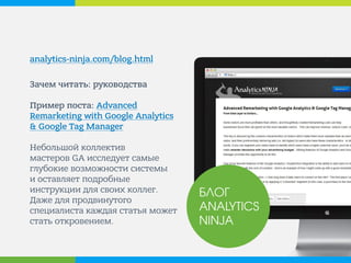 analytics-ninja.com/blog.html 
Зачем читать: руководства Пример поста: Advanced Remarketing with Google Analytics & Google Tag Manager Небольшой коллектив мастеров GA исследует самые глубокие возможности системы и оставляет подробные инструкции для своих коллег. Даже для продвинутого специалиста каждая статья может стать откровением. 
БЛОГ ANALYTICS NINJA  