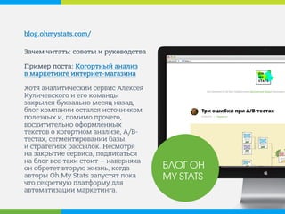 blog.ohmystats.com/ 
Зачем читать: советы и руководства Пример поста: Когортный анализ в маркетинге интернет-магазина Хотя аналитический сервис Алексея Куличевского и его команды закрылся буквально месяц назад, блог компании остался источником полезных и, помимо прочего, восхитительно оформленных текстов о когортном анализе, A/B- тестах, сегментировании базы и стратегиях рассылок. Несмотря на закрытие сервиса, подписаться на блог все-таки стоит — наверняка он обретет вторую жизнь, когда авторы Oh My Stats запустят пока что секретную платформу для автоматизации маркетинга. 
БЛОГ OH MY STATS  
