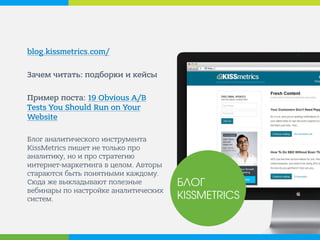 blog.kissmetrics.com/ 
Зачем читать: подборки и кейсы 
Пример поста: 19 Obvious A/B Tests You Should Run on Your Website 
Блог аналитического инструмента KissMetrics пишет не только про аналитику, но и про стратегию интернет-маркетинга в целом. Авторы стараются быть полезным и понятным каждому. Сюда же выкладывают полезные вебинары по настройке аналитических систем. 
БЛОГ KISSMETRICS  