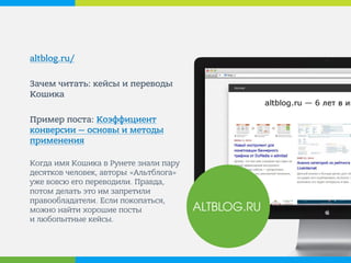 altblog.ru/ 
Зачем читать: кейсы и переводы Кошика 
Пример поста: Коэффициент конверсии — основы и методы применения 
Когда имя Кошика в Рунете знали пару десятков человек, авторы «Альтблога» уже вовсю его переводили. Правда, потом делать это им запретили правообладатели. Если покопаться, можно найти хорошие посты и любопытные кейсы. 
ALTBLOG.RU  