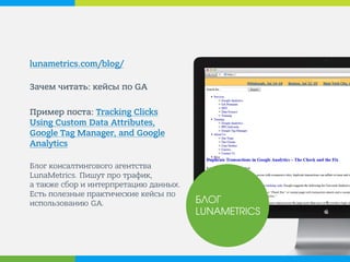 lunametrics.com/blog/ 
Зачем читать: кейсы по GA 
Пример поста: Tracking Clicks Using Custom Data Attributes, Google Tag Manager, and Google Analytics 
Блог консалтингового агентства LunaMetrics. Пишут про трафик, а также сбор и интерпретацию данных. Есть полезные практические кейсы по использованию GA. 
БЛОГ LUNAMETRICS  