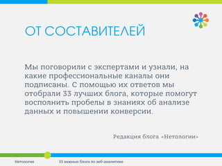 Мы поговорили с экспертами и узнали, на какие профессиональные каналы они подписаны. С помощью их ответов мы отобрали 33 лучших блога, которые помогут восполнить пробелы в знаниях об анализе данных и повышении конверсии. 
Редакция блога «Нетологии» 
33 важных блога по веб-аналитике 
Нетология 
ОТ СОСТАВИТЕЛЕЙ  