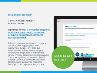 retailrocket.ru/blog/ 
Зачем читать: кейсы и презентации 
Пример поста: 5 способов поднять продажи магазина с помощью анализа поисковых запросов пользователей 
В блоге рекомендательного сервиса Retail Rocket хардкорной веб- аналитики почти нет. Зато тут показывают кейсы, анализируют исследования рынка и объясняют, зачем нужны товарные рекомендации. Здесь же публикуют подкаст Retail Rocket Science, в котором Николай Хлебинский (директор сервиса) беседует с экспертами индустрии. 
БЛОГ RETAIL ROCKET  
