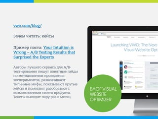 vwo.com/blog/ 
Зачем читать: кейсы 
Пример поста: Your Intuition is Wrong – A/B Testing Results that Surprised the Experts 
Авторы лучшего сервиса для A/B- тестирования пишут понятные гайды по методологиям проведения экспериментов, развенчивают типичные мифы, показывают крутые кейсы и помогают разобраться с возможностями своего продукта. Тексты выходят пару раз в месяц. 
БЛОГ VISUAL WEBSITE OPTIMIZER  