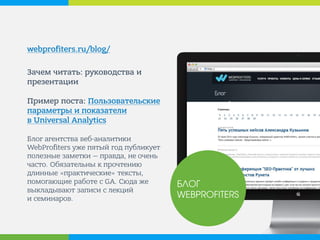webprofiters.ru/blog/ 
Зачем читать: руководства и презентации Пример поста: Пользовательские параметры и показатели в Universal Analytics Блог агентства веб-аналитики WebProfiters уже пятый год публикует полезные заметки — правда, не очень часто. Обязательны к прочтению длинные «практические» тексты, помогающие работе с GA. Сюда же выкладывают записи с лекций и семинаров. 
БЛОГ WEBPROFITERS  