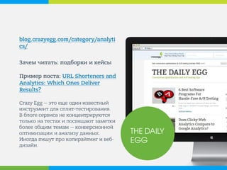 blog.crazyegg.com/category/analytics/ 
Зачем читать: подборки и кейсы Пример поста: URL Shorteners and Analytics: Which Ones Deliver Results? Crazy Egg — это еще один известный инструмент для сплит-тестирования. В блоге сервиса не концентрируются только на тестах и посвящают заметки более общим темам — конверсионной оптимизации и анализу данных. Иногда пишут про копирайтинг и веб- дизайн. 
THE DAILY 
EGG  