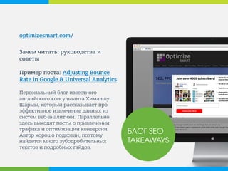 optimizesmart.com/ 
Зачем читать: руководства и советы Пример поста: Adjusting Bounce Rate in Google & Universal Analytics Персональный блог известного английского консультанта Химаншу Шармы, который рассказывает про эффективное извлечение данных из систем веб-аналитики. Параллельно здесь выходят посты о привлечении трафика и оптимизации конверсии. Автор хорошо подкован, поэтому найдется много зубодробительных текстов и подробных гайдов. 
БЛОГ SEO TAKEAWAYS  