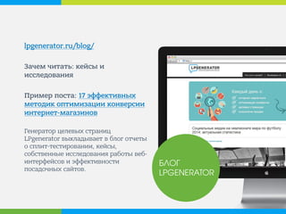 lpgenerator.ru/blog/ 
Зачем читать: кейсы и исследования 
Пример поста: 17 эффективных методик оптимизации конверсии интернет-магазинов 
Генератор целевых страниц LPgenerator выкладывает в блог отчеты о сплит-тестировании, кейсы, собственные исследования работы веб- интерфейсов и эффективности посадочных сайтов. 
БЛОГ LPGENERATOR  