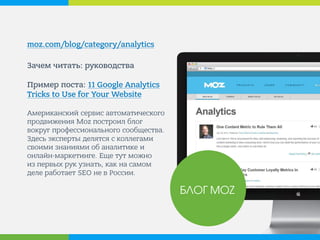moz.com/blog/category/analytics 
Зачем читать: руководства Пример поста: 11 Google Analytics Tricks to Use for Your Website Американский сервис автоматического продвижения Moz построил блог вокруг профессионального сообщества. Здесь эксперты делятся с коллегами своими познаниями об аналитике и онлайн-маркетинге. Еще тут можно из первых рук узнать, как на самом деле работает SEO не в России. 
БЛОГ MOZ  