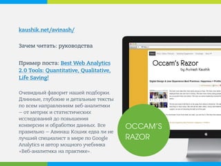 kaushik.net/avinash/ 
Зачем читать: руководства 
Пример поста: Best Web Analytics 2.0 Tools: Quantitative, Qualitative, Life Saving! 
Очевидный фаворит нашей подборки. Длинные, глубокие и детальные тексты по всем направлениям веб-аналитики — от метрик и статистических исследований до повышения конверсии и обработки данных. Все правильно — Авинаш Кошик едва ли не лучший специалист в мире по Google Analytics и автор мощного учебника «Веб-аналитика на практике». 
OCCAM’S RAZOR  