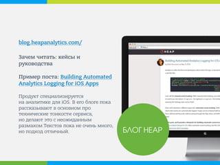blog.heapanalytics.com/ 
Зачем читать: кейсы и руководства Пример поста: Building Automated Analytics Logging for iOS Apps Продукт специализируется на аналитике для iOS. В его блоге пока рассказывают в основном про технические тонкости сервиса, но делают это с неожиданным размахом.Текстов пока не очень много, но подход отличный. 
БЛОГ HEAP  