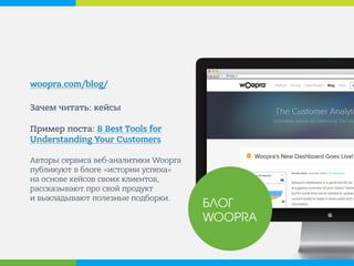 woopra.com/blog/ 
Зачем читать: кейсы Пример поста: 8 Best Tools for Understanding Your Customers Авторы сервиса веб-аналитики Woopra публикуют в блоге «истории успеха» на основе кейсов своих клиентов, рассказывают про свой продукт и выкладывают полезные подборки. 
БЛОГ WOOPRA  