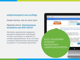 webpromoexperts.com.ua/blog/ 
Зачем читать: все по чуть-чуть Пример поста: Оптимизация конверсии для В2B сайтов Эксперты украинской академии интернет-маркетинга публикует в блоге свои кейсы и заметки по онлайн-продвижению. Есть не очень сложные практические руководства по работе с системами аналитики. 
БЛОГ АКАДЕМИИ ИНТЕРНЕТ- МАРКЕТИНГА «WEBPROMOEXPERTS»  