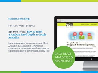 blastam.com/blog/ 
Зачем читать: советы Пример поста: How to Track & Analyze Scroll Depth in Google Analytics Блог консалтингового агентства Blast Analytics & Marketing. Публикует практические советы о веб-аналитике и рассказывает о собственных ноу-хау. 
БЛОГ BLAST ANALYTICS & MARKETING  