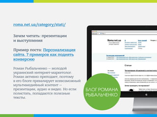 roma.net.ua/category/stati/ 
Зачем читать: презентации и выступления Пример поста: Персонализация сайта. 7 примеров как поднять конверсию Роман Рыбальченко — молодой украинский интернет-маркетолог. Роман активно преподает, поэтому в его блоге превалирует всевозможный мультимедийный контент — презентации, аудио и видео. Но если полистать, попадаются полезные тексты. 
БЛОГ РОМАНА РЫБАЛЬЧЕНКО  