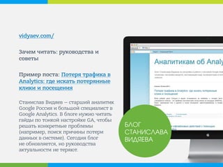 vidyaev.com/ 
Зачем читать: руководства и советы 
Пример поста: Потеря трафика в Analytics: где искать потерянные клики и посещения 
Станислав Видяев — старший аналитик Google Россия и большой специалист в Google Analytics. В блоге нужно читать гайды по тонкой настройке GA, чтобы решать конкретные проблемы (например, поиск причины потери данных в системе). Сегодня блог не обновляется, но руководства актуальности не теряют. 
БЛОГ СТАНИСЛАВА ВИДЯЕВА  