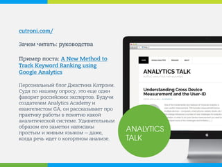 cutroni.com/ 
Зачем читать: руководства 
Пример поста: A New Method to Track Keyword Ranking using Google Analytics 
Персональный блог Джастина Катрони. Судя по нашему опросу, это еще один фаворит российских экспертов. Будучи создателем Analytics Academy и евангелистом GA, он рассказывает про практику работы в понятно какой аналитической системе. Удивительным образом его заметки написаны простым и живым языком — даже, когда речь идет о когортном анализе. 
ANALYTICS TALK  