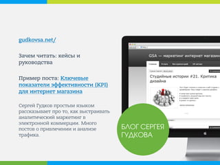 gudkovsa.net/ 
Зачем читать: кейсы и руководства 
Пример поста: Ключевые показатели эффективности (KPI) для интернет магазина 
Сергей Гудков простым языком рассказывает про то, как выстраивать аналитический маркетинг в электронной коммерции. Много постов о привлечении и анализе трафика. 
БЛОГ СЕРГЕЯ ГУДКОВА  