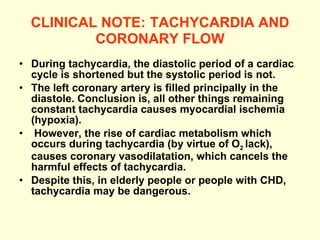 CLINICAL NOTE:   TACHYCARDIA AND CORONARY FLOW During tachycardia, the diastolic period of a cardiac cycle is shortened but the systolic period is not. The left coronary artery is filled principally in the diastole. Conclusion is, all other things remaining constant tachycardia causes myocardial ischemia (hypoxia). However, the rise of cardiac metabolism which occurs during tachycardia (by virtue of O 2  lack), causes coronary vasodilatation, which cancels the harmful effects of tachycardia. Despite this, in elderly people or people with CHD, tachycardia may be dangerous.   