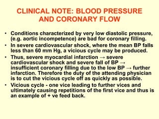 CLINICAL NOTE:   BLOOD PRESSURE AND CORONARY FLOW Conditions characterized by very low diastolic pressure, (e.g. aortic incompetence) are bad for coronary filling. In severe cardiovascular shock, where the mean BP falls less than 60 mm Hg, a vicious cycle may be produced. Thus, severe myocardial infarction -> severe cardiovascular shock and severe fall of BP -> insufficient coronary filling due to the low BP -> further infarction. Therefore the duty of the attending physician is to cut the vicious cycle off as quickly as possible. Vicious cycle - one vice leading to further vices and ultimately causing repetitions of the first vice and thus is an example of + ve feed back. 