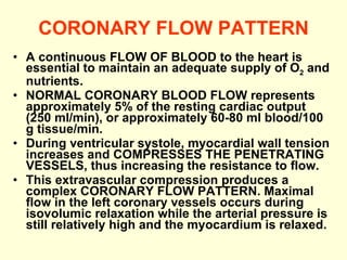 CORONARY FLOW PATTERN A continuous FLOW OF BLOOD to the heart is essential to maintain an adequate supply of O 2  and nutrients. NORMAL CORONARY BLOOD FLOW represents approximately 5% of the resting cardiac output (250 ml/min), or approximately 60-80 ml blood/100 g tissue/min. During ventricular systole, myocardial wall tension increases and COMPRESSES THE PENETRATING VESSELS, thus increasing the resistance to flow.  This extravascular compression produces a complex CORONARY FLOW PATTERN. Maximal flow in the left coronary vessels occurs during isovolumic relaxation while the arterial pressure is still relatively high and the myocardium is relaxed.  