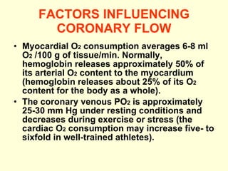 FACTORS INFLUENCING CORONARY FLOW Myocardial O 2  consumption averages 6-8 ml O 2  /100 g of tissue/min. Normally, hemoglobin releases approximately 50% of its arterial O 2  content to the myocardium (hemoglobin releases about 25% of its O 2  content for the body as a whole). The coronary venous PO 2  is approximately 25-30 mm Hg under resting conditions and decreases during exercise or stress (the cardiac O 2  consumption may increase five- to sixfold in well-trained athletes). 