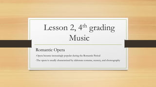Lesson 2, 4th grading
Music
Romantic Opera
-Opera became increasingly popular during the Romantic Period
-The opera is usually characterized by elaborate costume, scenery, and choreography
 