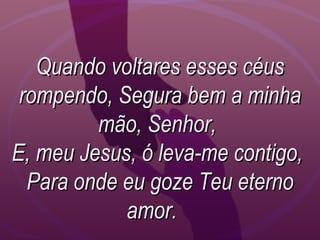 Quando voltares esses céusQuando voltares esses céus
rompendo, Segura bem a minharompendo, Segura bem a minha
mão, Senhor,mão, Senhor,
E, meu Jesus, ó leva-me contigo,E, meu Jesus, ó leva-me contigo,
Para onde eu goze Teu eternoPara onde eu goze Teu eterno
amor.amor.
 