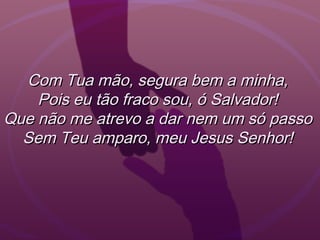 Com Tua mão, segura bem a minha,Com Tua mão, segura bem a minha,
Pois eu tão fraco sou, ó Salvador!Pois eu tão fraco sou, ó Salvador!
Que não me atrevo a dar nem um só passoQue não me atrevo a dar nem um só passo
Sem Teu amparo, meu Jesus Senhor!Sem Teu amparo, meu Jesus Senhor!
 