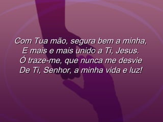 Com Tua mão, segura bem a minha,Com Tua mão, segura bem a minha,
E mais e mais unido a Ti, Jesus.E mais e mais unido a Ti, Jesus.
Ó traze-me, que nunca me desvieÓ traze-me, que nunca me desvie
De Ti, Senhor, a minha vida e luz!De Ti, Senhor, a minha vida e luz!
 
