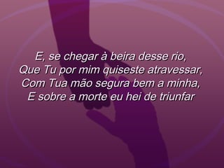 E, se chegar à beira desse rio,E, se chegar à beira desse rio,
Que Tu por mim quiseste atravessar,Que Tu por mim quiseste atravessar,
Com Tua mão segura bem a minha,Com Tua mão segura bem a minha,
E sobre a morte eu hei de triunfarE sobre a morte eu hei de triunfar
 