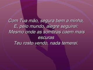 Com Tua mão, segura bem a minha,Com Tua mão, segura bem a minha,
E, pelo mundo, alegre seguirei:E, pelo mundo, alegre seguirei:
Mesmo onde as sombras caem maisMesmo onde as sombras caem mais
escurasescuras
Teu rosto vendo, nada temerei.Teu rosto vendo, nada temerei.
 
