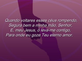Quando voltares esses céus rompendo,Quando voltares esses céus rompendo,
Segura bem a minha mão, Senhor,Segura bem a minha mão, Senhor,
E, meu Jesus, ó leva-me contigo,E, meu Jesus, ó leva-me contigo,
Para onde eu goze Teu eterno amor.  Para onde eu goze Teu eterno amor.  
 