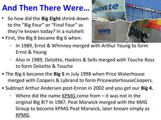And Then There Were…
• So how did the Big Eight shrink down
to the “Big Four” or “Final Four” as
they’re known today? In a nutshell:
• First, the Big 8 became Big 6 when:
- In 1989, Ernst & Whinney merged with Arthur Young to form
Ernst & Young
- Also in 1989, Deloitte, Haskins & Sells merged with Touche Ross
to form Deloitte & Touche
• The Big 6 became the Big 5 in July 1998 when Price Waterhouse
merged with Coopers & Lybrand to form PricewaterhouseCoopers.
• Subtract Arthur Andersen post-Enron in 2002 and you get our Big 4.
- Where did the name KPMG come from – it was not in the
original Big 8!? In 1987, Peat Marwick merged with the KMG
Group to become KPMG Peat Marwick, later known simply as
KPMG.
 