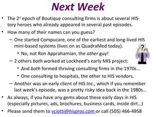 Next Week
• The 2nd
epoch of Boutique consulting firms is about several HIS-
tory heroes who already appeared in several past episodes.
• How many of their names can you guess?
– One started Compucare, one of the earliest and long-lived HIS
mini-based systems (lives on as QuadraMed today).
• No, not Ron Apprahamian, the other guy!
– 2 others both worked at Lockheed’s early MIS project:
• And both formed thriving consulting firms in the 1970s…
• One consulting to hospitals, the other to HIS vendors.
– Another was an early client of HIS Inc., which if you remember
last week’s episode, was a pretty risky idea back in the 1980s…
• As always, if you have any gems about these early days in HIS
(especially pictures, ads, brochures, business cards, inside dirt…)
• Please send them to vciotti@hispros.com or call (505) 466-4958
 