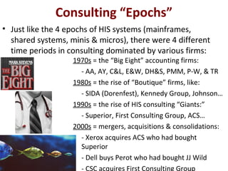 Consulting “Epochs”
• Just like the 4 epochs of HIS systems (mainframes,
shared systems, minis & micros), there were 4 different
time periods in consulting dominated by various firms:
1970s = the “Big Eight” accounting firms:
- AA, AY, C&L, E&W, DH&S, PMM, P-W, & TR
1980s = the rise of “Boutique” firms, like:
- SIDA (Dorenfest), Kennedy Group, Johnson…
1990s = the rise of HIS consulting “Giants:”
- Superior, First Consulting Group, ACS…
2000s = mergers, acquisitions & consolidations:
- Xerox acquires ACS who had bought
Superior
- Dell buys Perot who had bought JJ Wild
- CSC acquires First Consulting Group
 