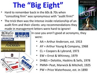 The “Big Eight”
• Hard to remember back in the 60s & 70s when
“consulting firm” was synonymous with “audit firm!”
• The trick then was the intense inside relationship of an
audit firm and their clients: any recommendations they
made in management letters were hard to ignore!
In case you aren’t good at acronyms, they
were:
• AA = Arthur Andersen, est. 1913
• AY = Arthur Young & Company, 1968
• CL = Coopers & Lybrand, 1973
• EW = Ernst & Whinney, 1979
• DH&S = Deloitte, Haskins & Sells, 1978
• PMM= Peat, Marwick & Mitchell, 1925
• PW = Price Waterhouse, est. in 1890
 