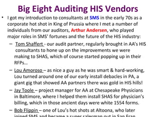 Big Eight Auditing HIS Vendors
• I got my introduction to consultants at SMS in the early 70s as a
corporate hot shot in King of Prussia where I met a number of
individuals from our auditors, Arthur Andersen, who played
major roles in SMS’ fortunes and the future of the HIS industry:
– Tom Shaffert - our audit partner, regularly brought in AA’s HIS
consultants to hone up on the improvements we were
making to SHAS, which of course started popping up in their
RFPs…
– Lou Amoroso – as nice a guy as he was smart & hard-working,
Lou turned around one of our early install debacles in PA, a
giant gig that showed AA partners there was gold in HIS hills!
– Jay Toole – project manager for AA at Chesapeake Physicians
in Baltimore, where I helped them install SHAS for physician’s
billing, which in those ancient days were white 1554 forms.
– Bob Flippin – one of Lou’s hot shots at Altoona, who later
 