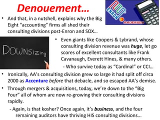 Denouement…
• And that, in a nutshell, explains why the Big
Eight “accounting” firms all shed their
consulting divisions post-Enron and SOX…
• Even giants like Coopers & Lybrand, whose
consulting division revenue was huge, let go
scores of excellent consultants like Frank
Cavanaugh, Everett Hines, & many others.
- Who survive today as “Cardinal” or CCI…
• Ironically, AA’s consulting division grew so large it had split off circa
2000 as Accenture before that debacle, and so escaped AA’s demise.
• Through mergers & acquisitions, today, we’re down to the “Big
Four” all of whom are now re-growing their consulting divisions
rapidly.
- Again, is that kosher? Once again, it’s business, and the four
remaining auditors have thriving HIS consulting divisions...
 