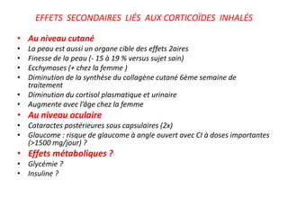EFFETS SECONDAIRES LIÉS AUX CORTICOÏDES INHALÉS
• Au niveau cutané
• La peau est aussi un organe cible des effets 2aires
• Finesse de la peau (- 15 à 19 % versus sujet sain)
• Ecchymoses (+ chez la femme )
• Diminution de la synthèse du collagène cutané 6ème semaine de
traitement
• Diminution du cortisol plasmatique et urinaire
• Augmente avec l’âge chez la femme
• Au niveau oculaire
• Cataractes postérieures sous capsulaires (2x)
• Glaucome : risque de glaucome à angle ouvert avec CI à doses importantes
(>1500 mg/jour) ?
• Effets métaboliques ?
• Glycémie ?
• Insuline ?
 