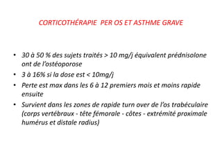 CORTICOTHÉRAPIE PER OS ET ASTHME GRAVE
• 30 à 50 % des sujets traités > 10 mg/j équivalent prédnisolone
ont de l’ostéoporose
• 3 à 16% si la dose est < 10mg/j
• Perte est max dans les 6 à 12 premiers mois et moins rapide
ensuite
• Survient dans les zones de rapide turn over de l’os trabéculaire
(corps vertébraux - tête fémorale - côtes - extrémité proximale
humérus et distale radius)
 